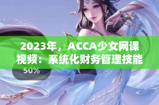 2023年，ACCA少女网课视频：系统化财务管理技能的全新启迪