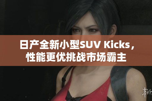 日产全新小型SUV Kicks，性能更优挑战市场霸主