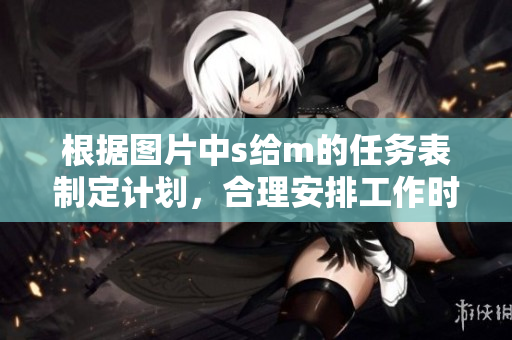 根据图片中s给m的任务表制定计划，合理安排工作时间