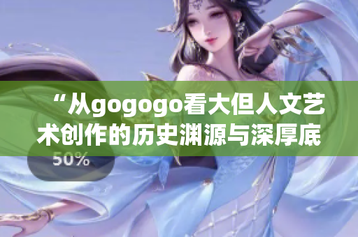 “从gogogo看大但人文艺术创作的历史渊源与深厚底蕴”