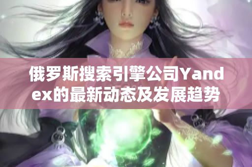 俄罗斯搜索引擎公司Yandex的最新动态及发展趋势