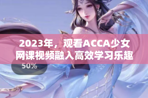 2023年，观看ACCA少女网课视频融入高效学习乐趣