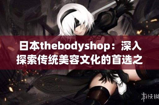 日本thebodyshop：深入探索传统美容文化的首选之地