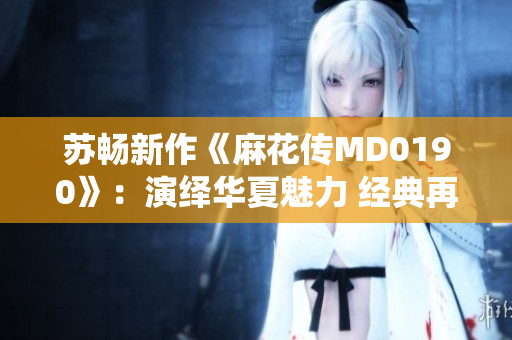 苏畅新作《麻花传MD0190》：演绎华夏魅力 经典再现