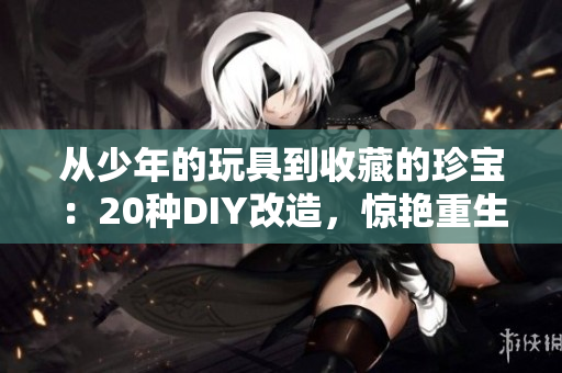 从少年的玩具到收藏的珍宝：20种DIY改造，惊艳重生