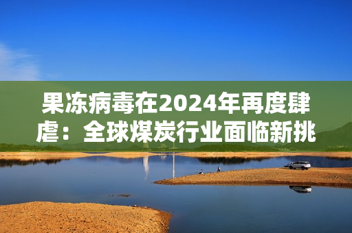 果冻病毒在2024年再度肆虐：全球煤炭行业面临新挑战