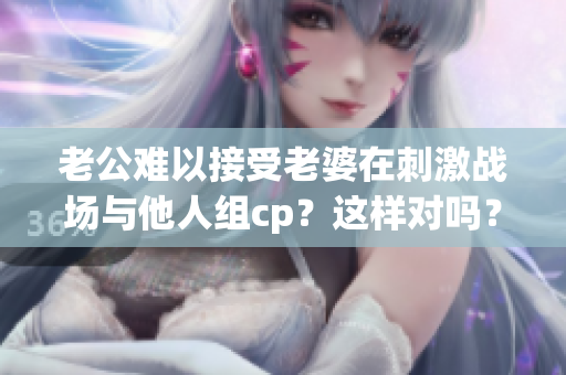 老公难以接受老婆在刺激战场与他人组cp？这样对吗？