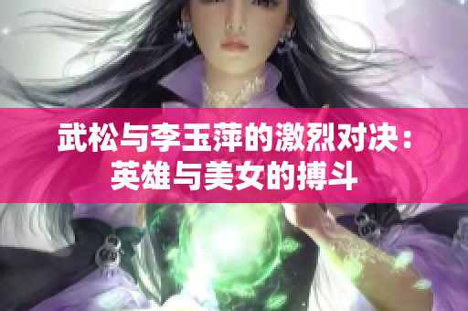 武松与李玉萍的激烈对决：英雄与美女的搏斗