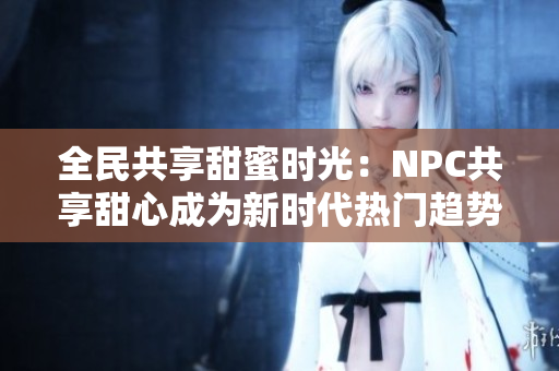 全民共享甜蜜时光：NPC共享甜心成为新时代热门趋势