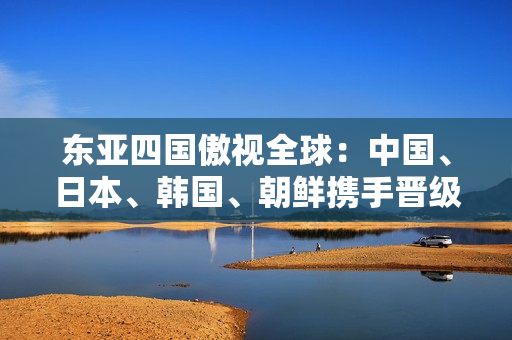 东亚四国傲视全球：中国、日本、韩国、朝鲜携手晋级！