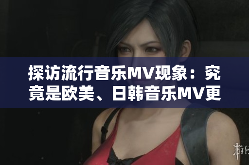 探访流行音乐MV现象：究竟是欧美、日韩音乐MV更受欢迎？