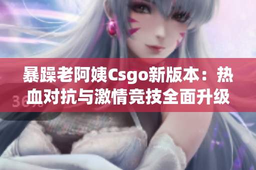 暴躁老阿姨Csgo新版本：热血对抗与激情竞技全面升级