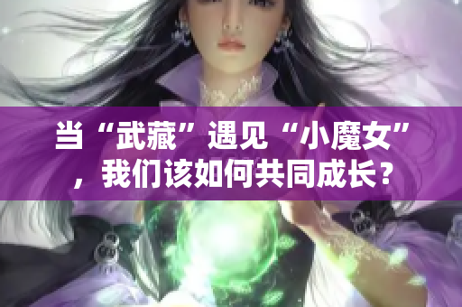 当“武藏”遇见“小魔女”，我们该如何共同成长？