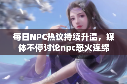 每日NPC热议持续升温，媒体不停讨论npc怒火连绵