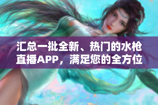 汇总一批全新、热门的水枪直播APP，满足您的全方位直播需求