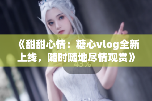 《甜甜心情：糖心vlog全新上线，随时随地尽情观赏》