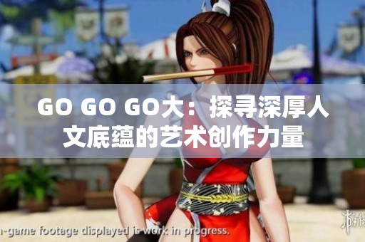 GO GO GO大：探寻深厚人文底蕴的艺术创作力量