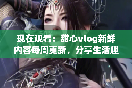 现在观看：甜心vlog新鲜内容每周更新，分享生活趣事与美食探索