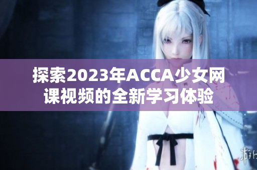 探索2023年ACCA少女网课视频的全新学习体验