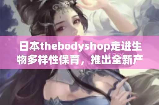 日本thebodyshop走进生物多样性保育，推出全新产品线