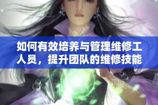 如何有效培养与管理维修工人员，提升团队的维修技能与效率