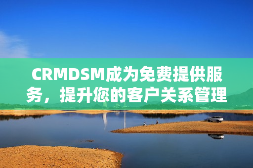 CRMDSM成为免费提供服务，提升您的客户关系管理体验