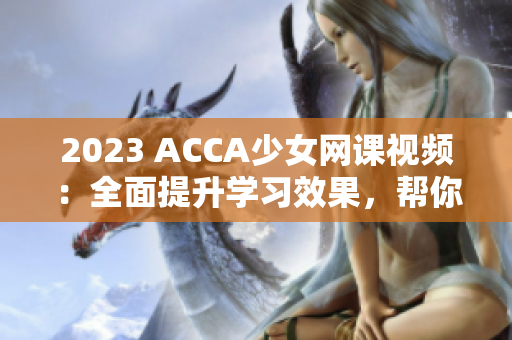 2023 ACCA少女网课视频：全面提升学习效果，帮你轻松通过考试！