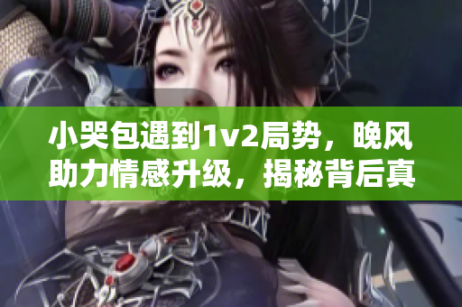 小哭包遇到1v2局势，晚风助力情感升级，揭秘背后真实故事