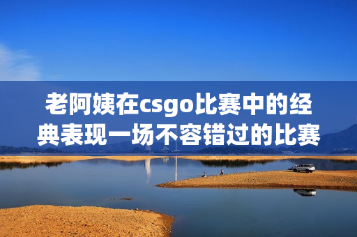 老阿姨在csgo比赛中的经典表现一场不容错过的比赛