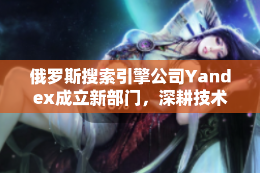 俄罗斯搜索引擎公司Yandex成立新部门，深耕技术研发领域