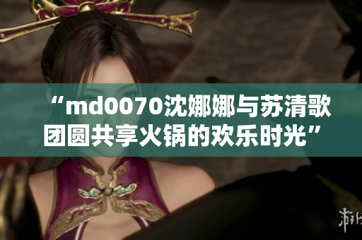 “md0070沈娜娜与苏清歌团圆共享火锅的欢乐时光”