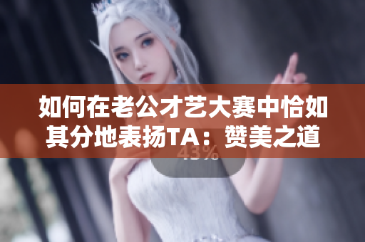 如何在老公才艺大赛中恰如其分地表扬TA：赞美之道解析