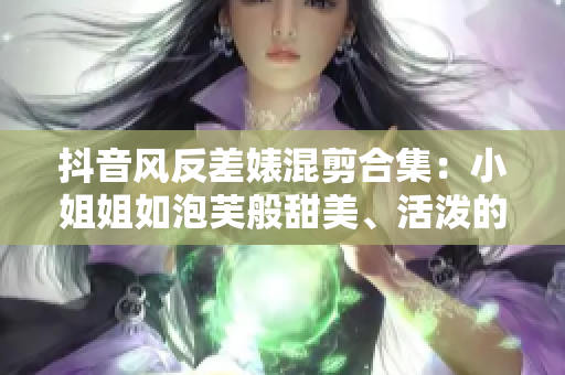 抖音风反差婊混剪合集：小姐姐如泡芙般甜美、活泼的视频合集