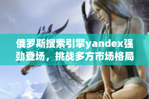 俄罗斯搜索引擎yandex强劲登场，挑战多方市场格局