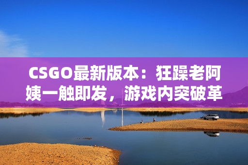 CSGO最新版本：狂躁老阿姨一触即发，游戏内突破革新！