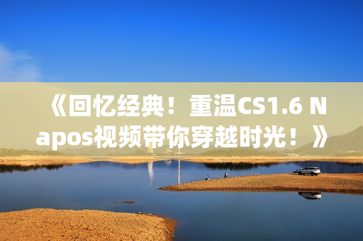 《回忆经典！重温CS1.6 Napos视频带你穿越时光！》