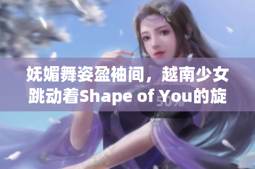 妩媚舞姿盈袖间，越南少女跳动着Shape of You的旋律