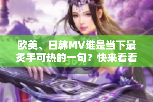 欧美、日韩MV谁是当下最炙手可热的一句？快来看看这个编辑的推荐！