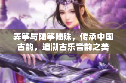 弄筝与陆筝陆殊，传承中国古韵，追溯古乐音韵之美