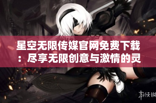 星空无限传媒官网免费下载：尽享无限创意与激情的灵感源泉