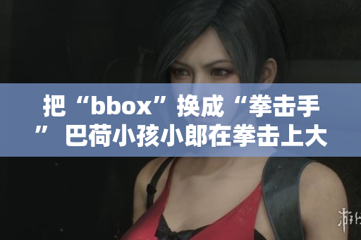 把“bbox”换成“拳击手” 巴荷小孩小郎在拳击上大放异彩