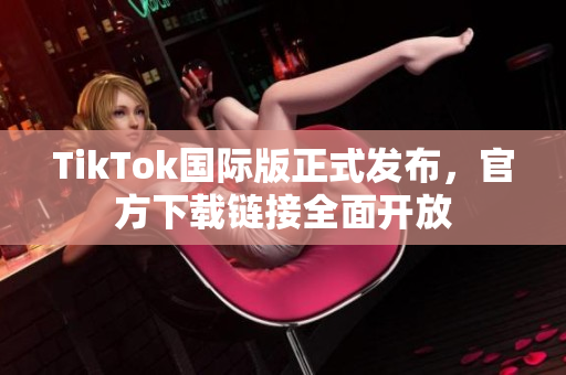 TikTok国际版正式发布，官方下载链接全面开放