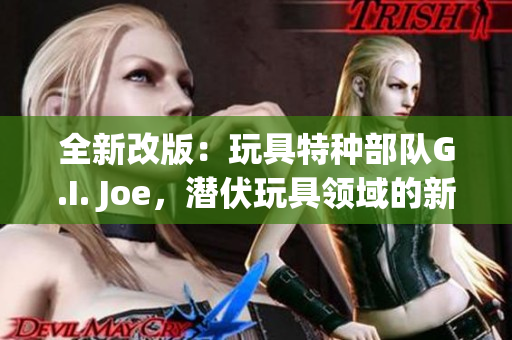 全新改版：玩具特种部队G.I. Joe，潜伏玩具领域的新力量