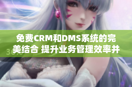 免费CRM和DMS系统的完美结合 提升业务管理效率并节省成本