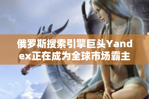 俄罗斯搜索引擎巨头Yandex正在成为全球市场霸主