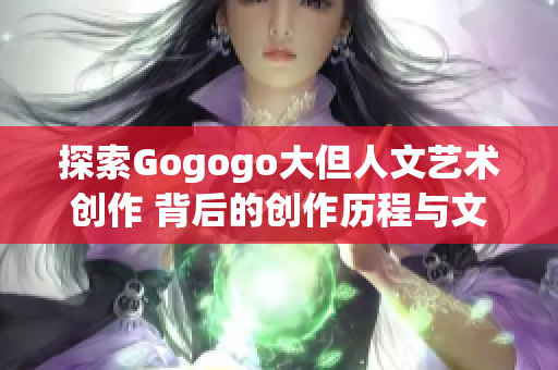 探索Gogogo大但人文艺术创作 背后的创作历程与文化传承