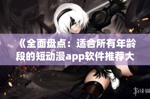 《全面盘点：适合所有年龄段的短动漫app软件推荐大全》