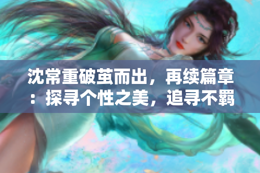 沈常重破茧而出，再续篇章：探寻个性之美，追寻不羁之风