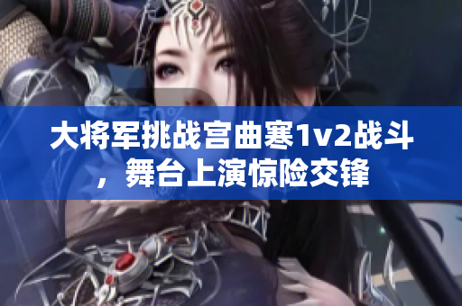 大将军挑战宫曲寒1v2战斗，舞台上演惊险交锋