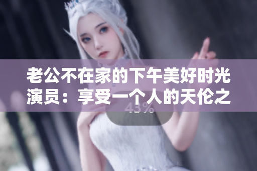 老公不在家的下午美好时光演员：享受一个人的天伦之乐